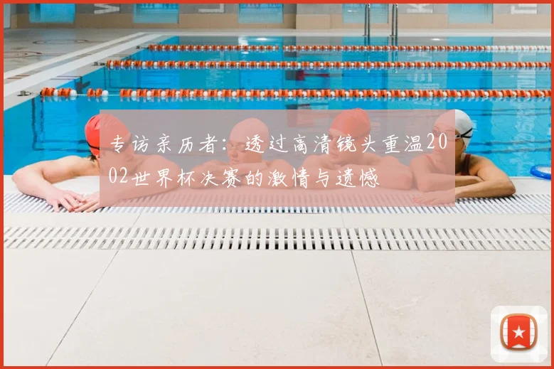 专访亲历者:透过高清镜头重温2002世界杯决赛的激情与遗憾