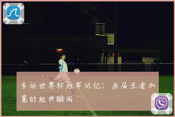 专访世界杯冠军记忆:历届王者加冕的经典瞬间
