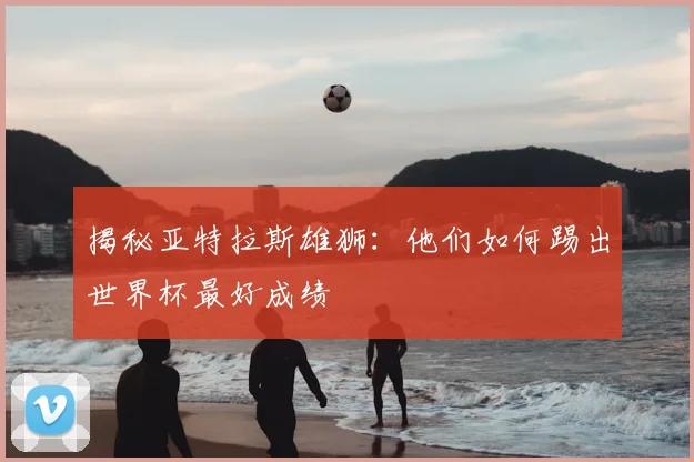 揭秘亚特拉斯雄狮:他们如何踢出世界杯最好成绩