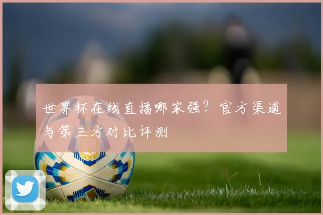 世界杯在线直播哪家强?官方渠道与第三方对比评测