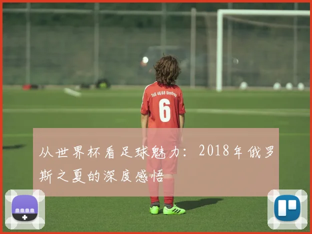 从世界杯看足球魅力:2018年俄罗斯之夏的深度感悟