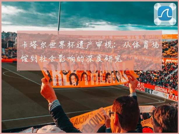 卡塔尔世界杯遗产审视:从体育场馆到社会影响的深度研究