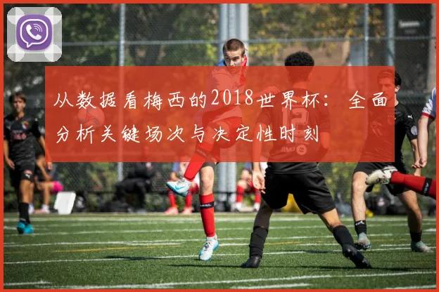 从数据看梅西的2018世界杯:全面分析关键场次与决定性时刻