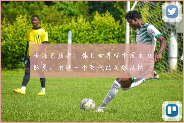 专访亲历者:韩日世界杯中国主力队员,讲述一个时代的足球记忆