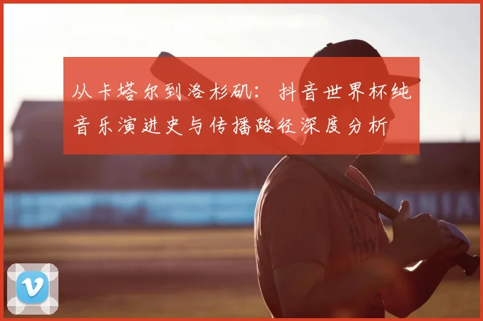 从卡塔尔到洛杉矶:抖音世界杯纯音乐演进史与传播路径深度分析