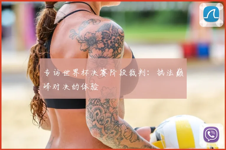 专访世界杯决赛阶段裁判:执法巅峰对决的体验