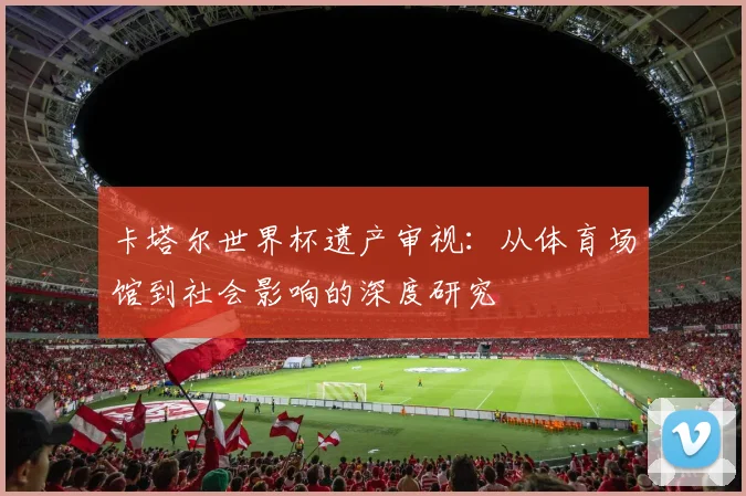卡塔尔世界杯遗产审视:从体育场馆到社会影响的深度研究