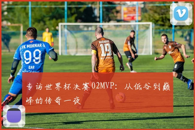 专访世界杯决赛02MVP:从低谷到巅峰的传奇一夜