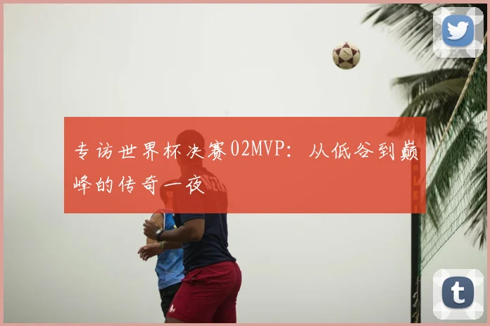 专访世界杯决赛02MVP:从低谷到巅峰的传奇一夜